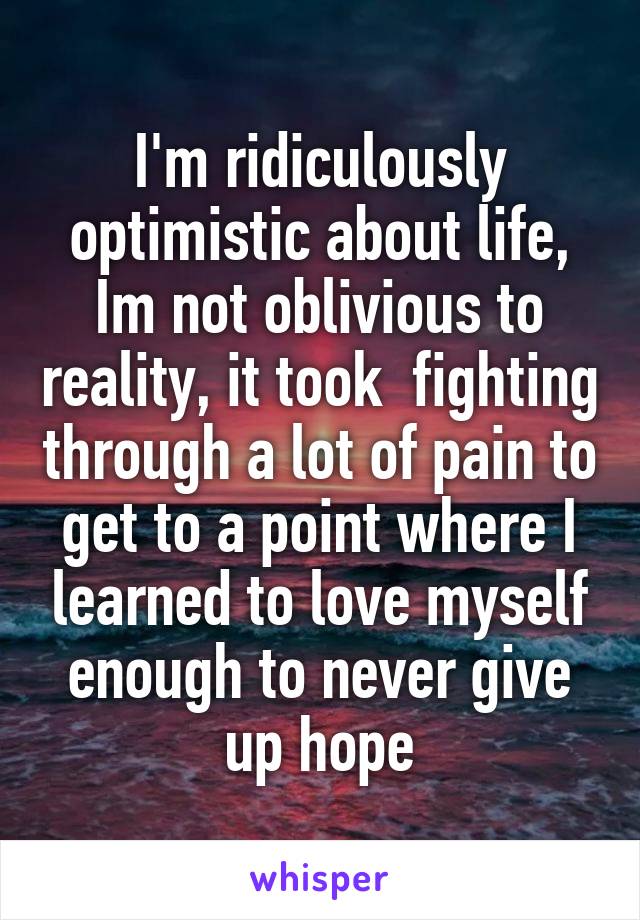 I'm ridiculously optimistic about life, Im not oblivious to reality, it took  fighting through a lot of pain to get to a point where I learned to love myself enough to never give up hope