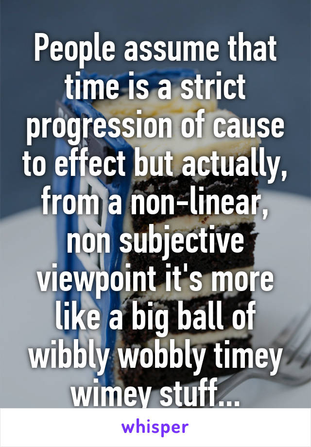 People assume that time is a strict progression of cause to effect but actually, from a non-linear, non subjective viewpoint it's more like a big ball of wibbly wobbly timey wimey stuff...