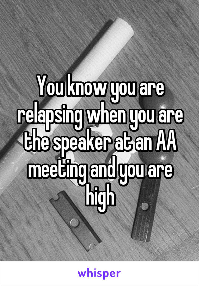 You know you are relapsing when you are the speaker at an AA meeting and you are high