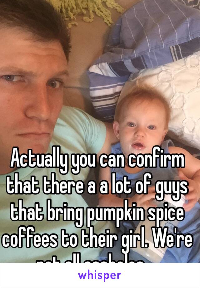 Actually you can confirm that there a a lot of guys that bring pumpkin spice coffees to their girl. We're not all assholes ...