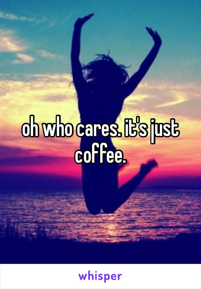 oh who cares. it's just coffee. 