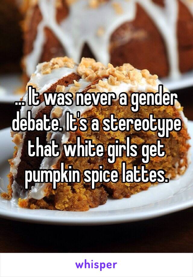 ... It was never a gender debate. It's a stereotype that white girls get pumpkin spice lattes. 