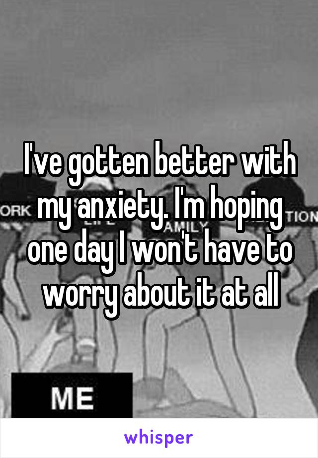 I've gotten better with my anxiety. I'm hoping one day I won't have to worry about it at all