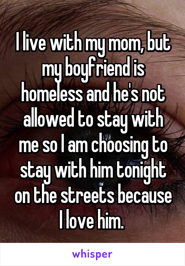 I live with my mom, but my boyfriend is homeless and he's not allowed to stay with me so I am choosing to stay with him tonight on the streets because I love him. 