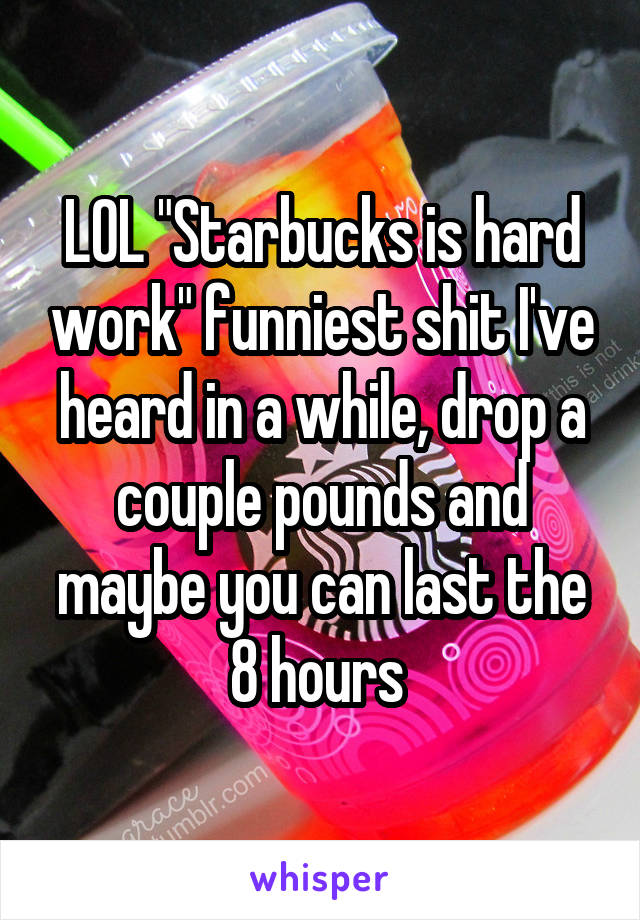 LOL "Starbucks is hard work" funniest shit I've heard in a while, drop a couple pounds and maybe you can last the 8 hours 