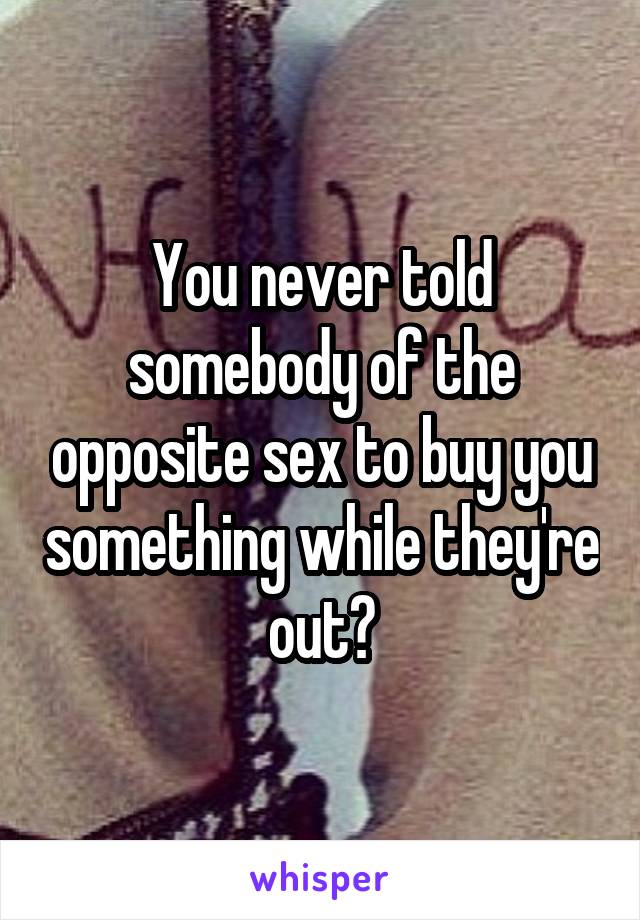 You never told somebody of the opposite sex to buy you something while they're out?