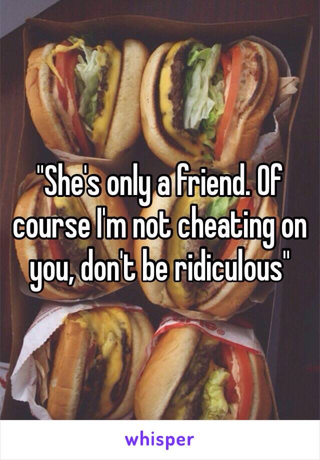 "She's only a friend. Of course I'm not cheating on you, don't be ridiculous" 