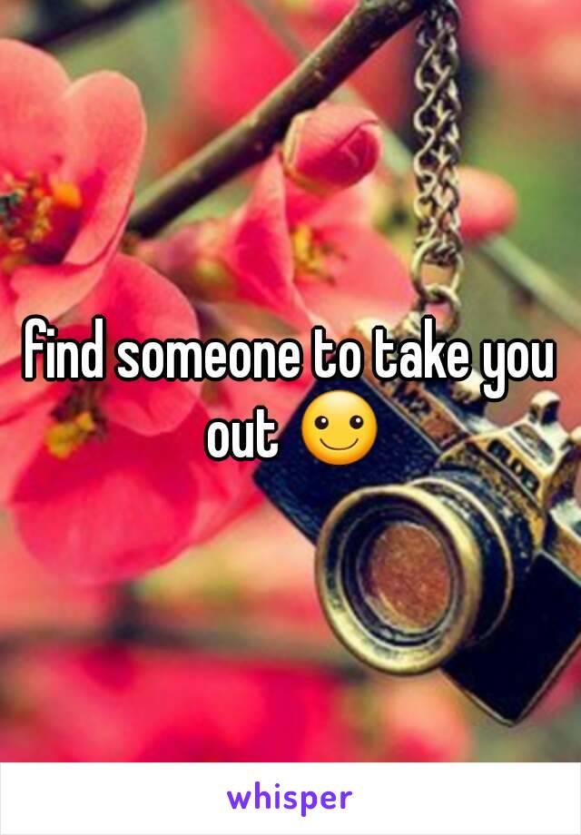 find someone to take you out ☺