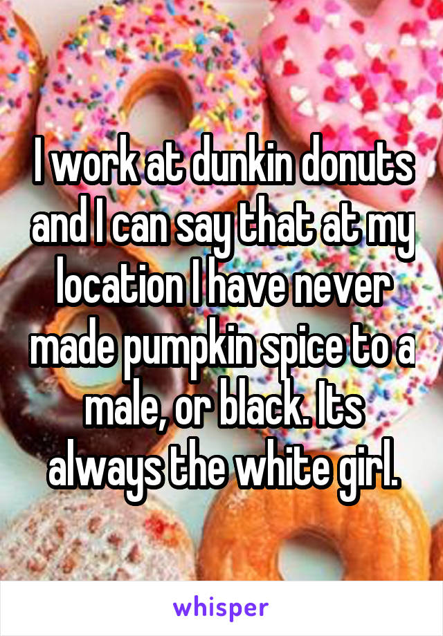 I work at dunkin donuts and I can say that at my location I have never made pumpkin spice to a male, or black. Its always the white girl.