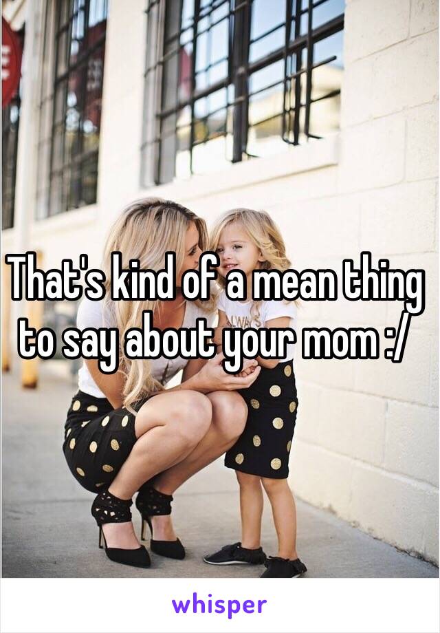 That's kind of a mean thing to say about your mom :/