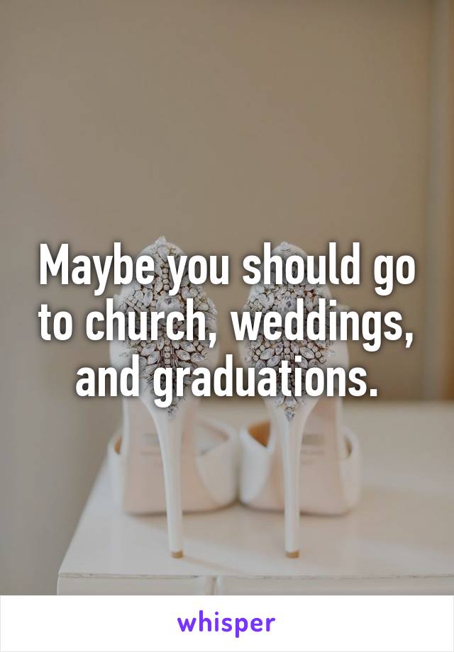 Maybe you should go to church, weddings, and graduations.