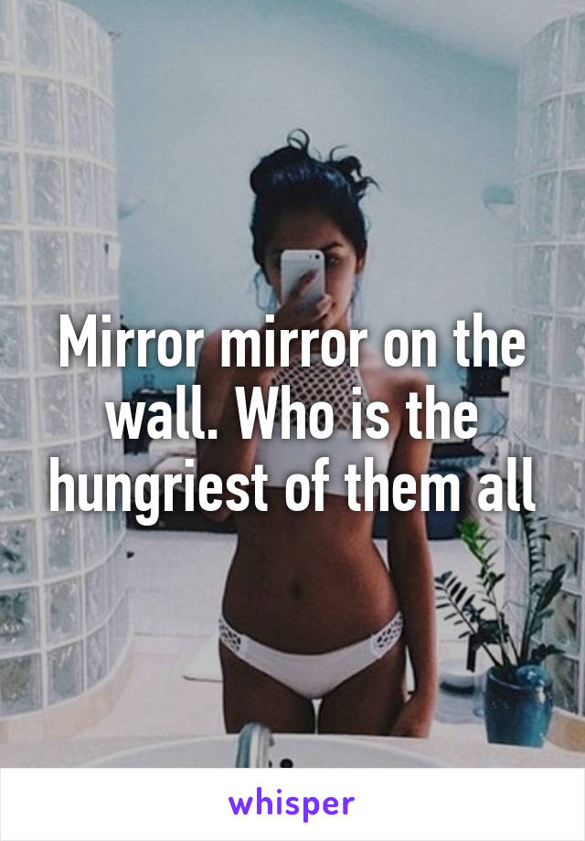 Mirror mirror on the wall. Who is the hungriest of them all