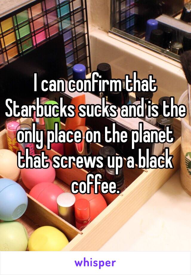 I can confirm that Starbucks sucks and is the only place on the planet that screws up a black coffee.