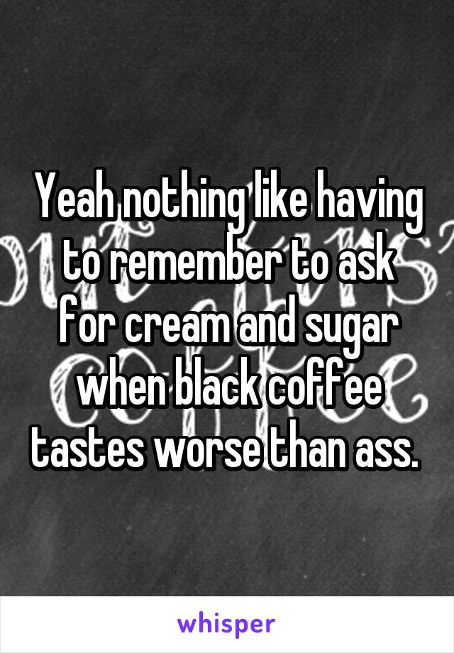 Yeah nothing like having to remember to ask for cream and sugar when black coffee tastes worse than ass. 