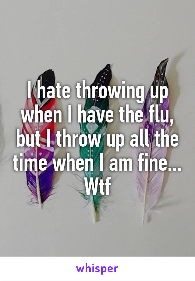 I hate throwing up when I have the flu, but I throw up all the time when I am fine... Wtf