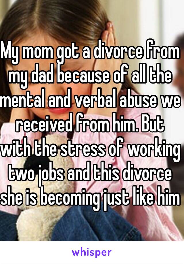 My mom got a divorce from my dad because of all the mental and verbal abuse we received from him. But with the stress of working two jobs and this divorce she is becoming just like him