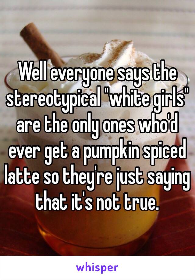 Well everyone says the stereotypical "white girls" are the only ones who'd ever get a pumpkin spiced latte so they're just saying that it's not true. 