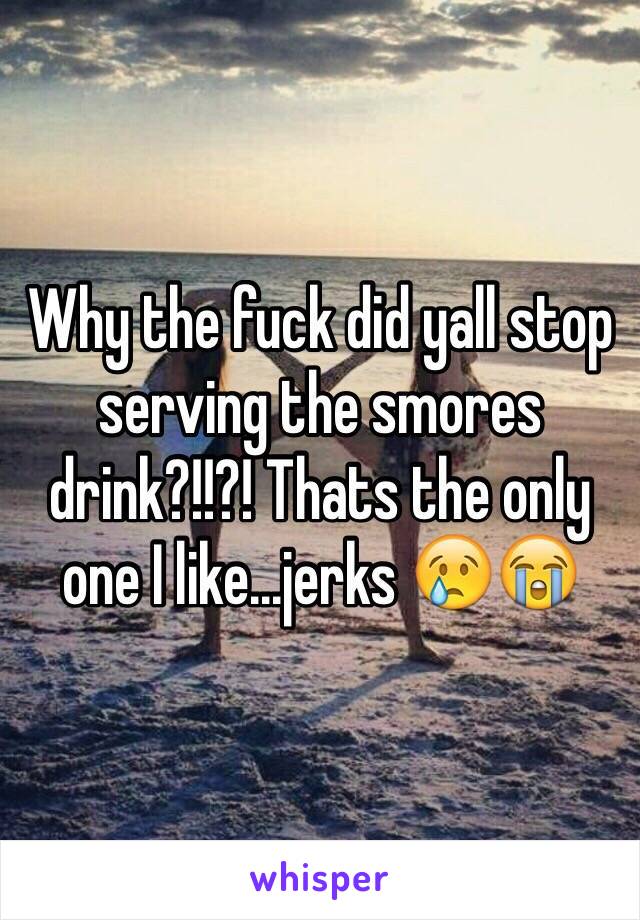 Why the fuck did yall stop serving the smores drink?!!?! Thats the only one I like...jerks 😢😭