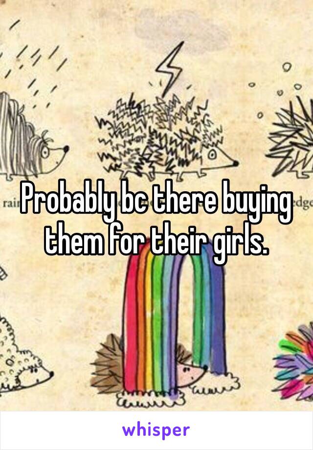 Probably bc there buying them for their girls. 