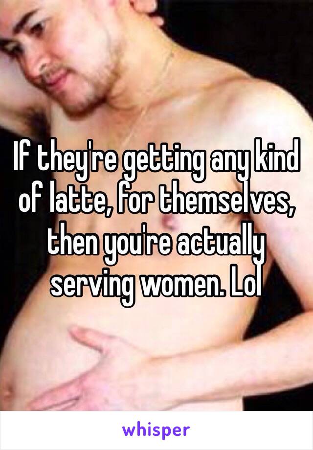 If they're getting any kind of latte, for themselves, then you're actually serving women. Lol