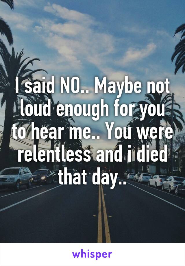 I said NO.. Maybe not loud enough for you to hear me.. You were relentless and i died that day..