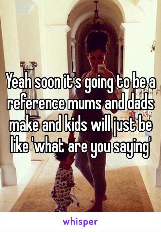 Yeah soon it's going to be a reference mums and dads make and kids will just be like 'what are you saying'