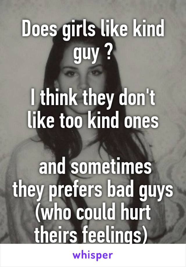 Does girls like kind guy ?

I think they don't like too kind ones

 and sometimes they prefers bad guys (who could hurt theirs feelings) 