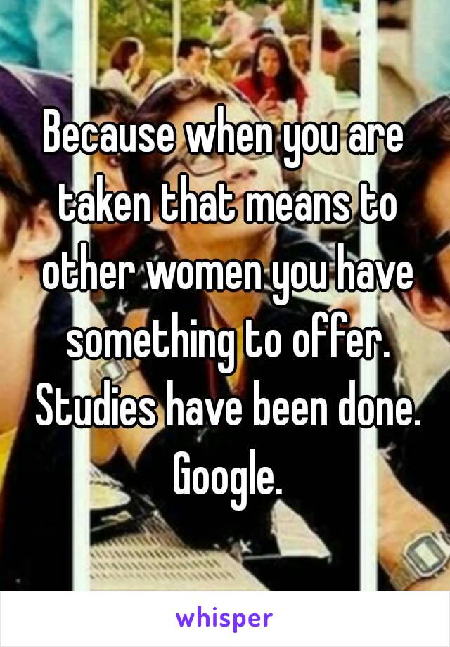 Because when you are taken that means to other women you have something to offer. Studies have been done. Google.