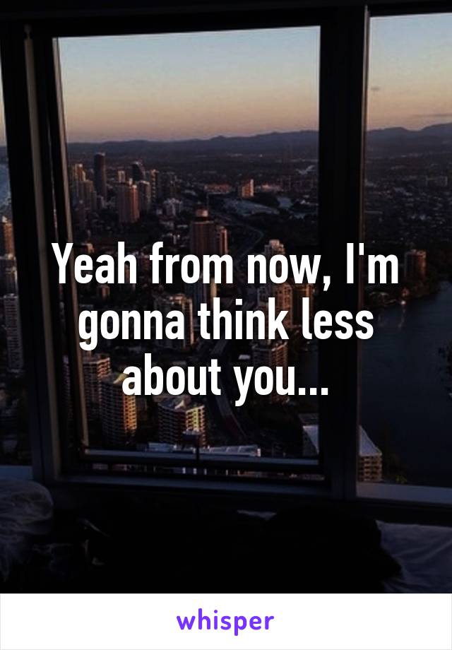 Yeah from now, I'm gonna think less about you...