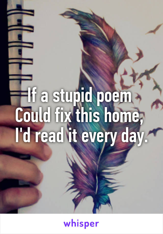 If a stupid poem 
Could fix this home,  I'd read it every day.