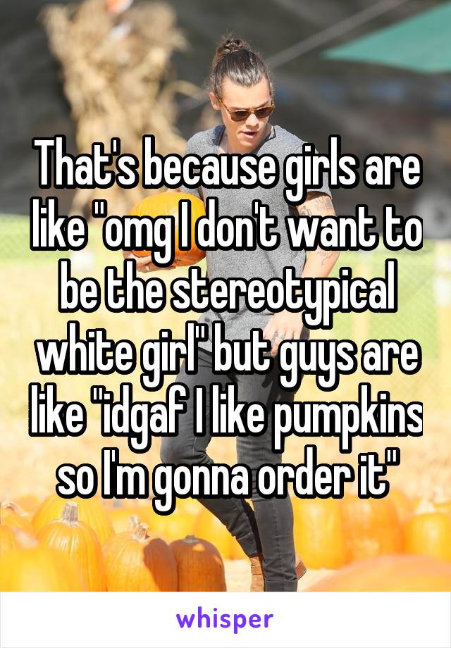 That's because girls are like "omg I don't want to be the stereotypical white girl" but guys are like "idgaf I like pumpkins so I'm gonna order it"