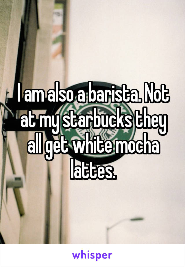 I am also a barista. Not at my starbucks they all get white mocha lattes.