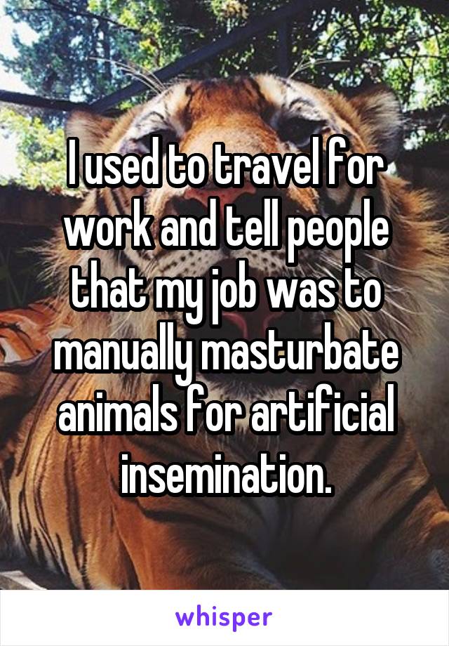 I used to travel for work and tell people that my job was to manually masturbate animals for artificial insemination.
