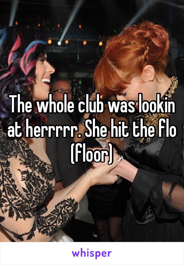 The whole club was lookin at herrrrr. She hit the flo (floor)