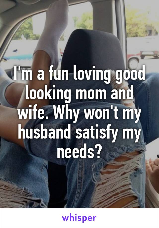 I'm a fun loving good looking mom and wife. Why won't my husband satisfy my needs?