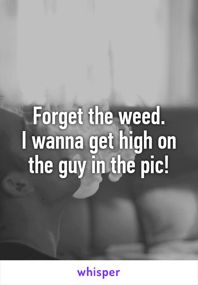 Forget the weed.
I wanna get high on the guy in the pic!