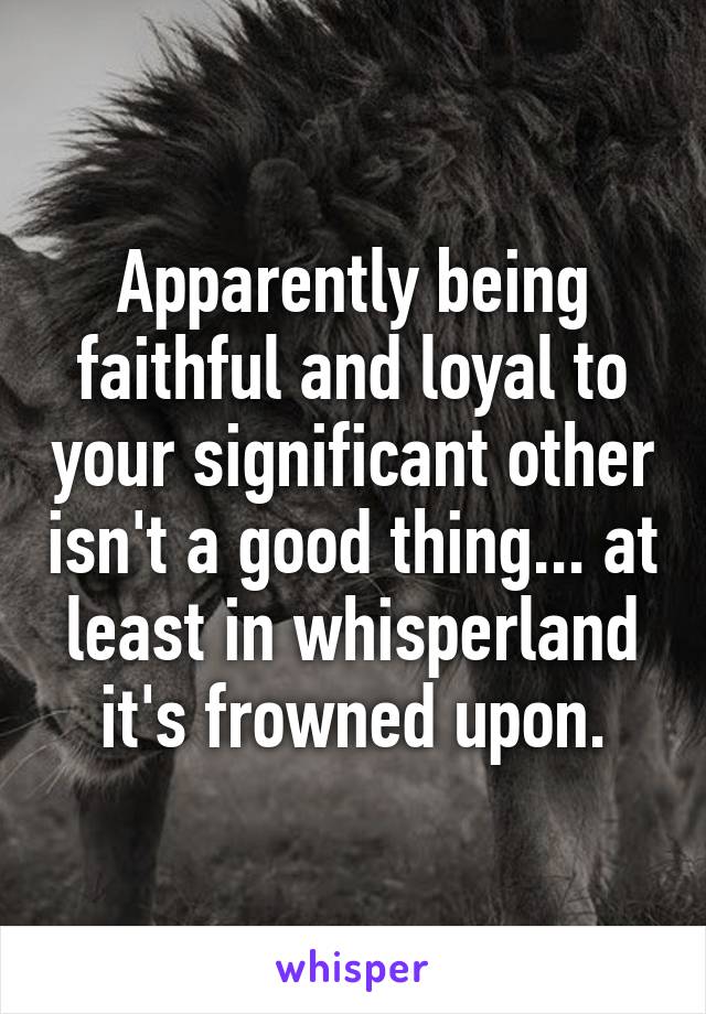 Apparently being faithful and loyal to your significant other isn't a good thing... at least in whisperland it's frowned upon.