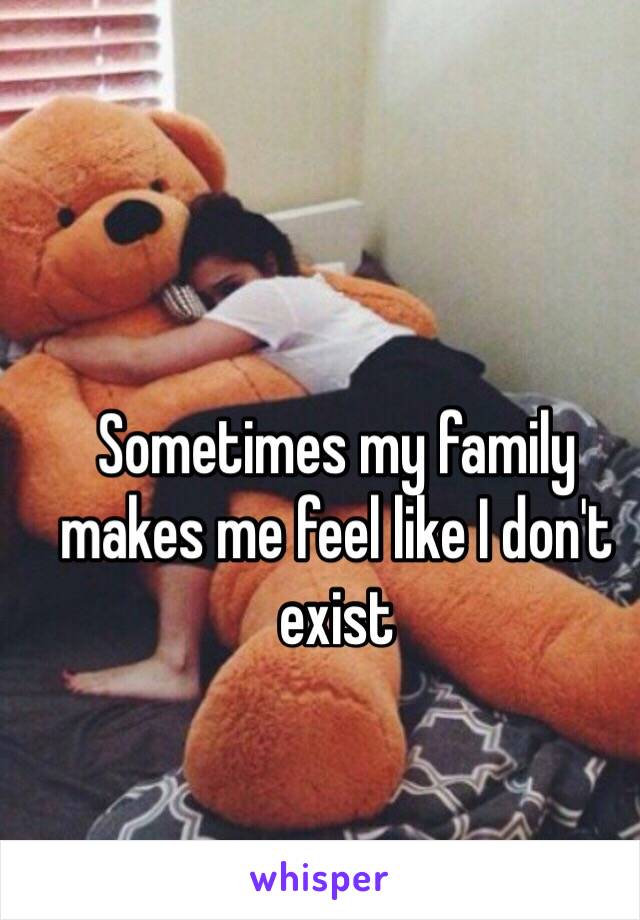 Sometimes my family makes me feel like I don't exist
