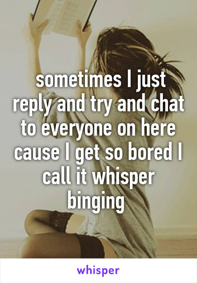  sometimes I just reply and try and chat to everyone on here cause I get so bored I call it whisper binging 