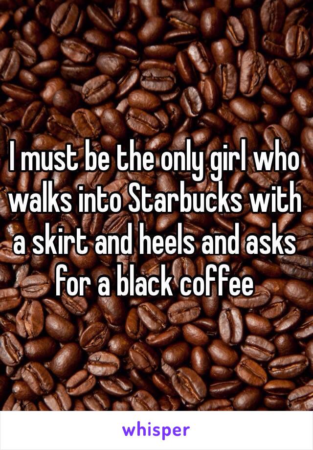 I must be the only girl who walks into Starbucks with a skirt and heels and asks for a black coffee