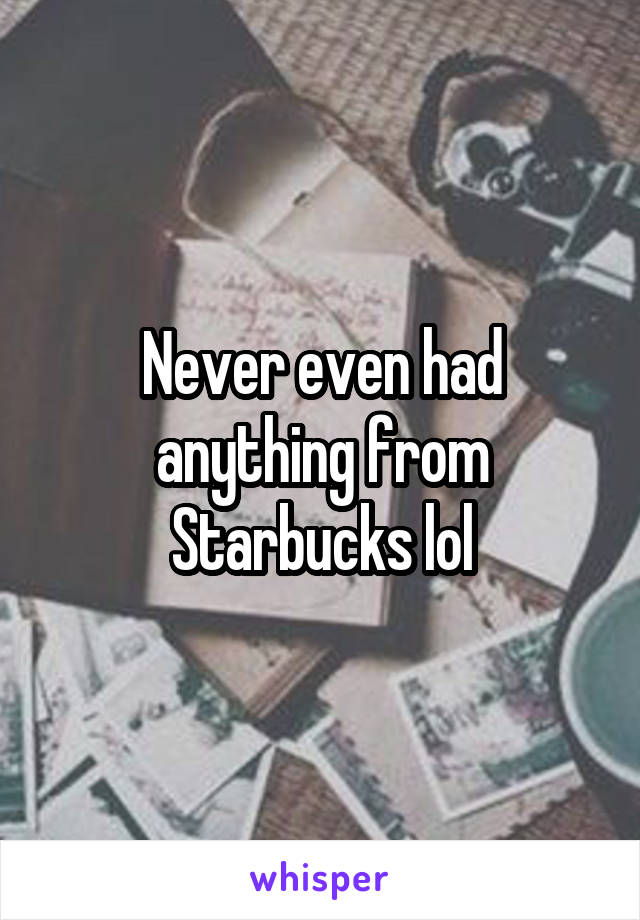 Never even had anything from Starbucks lol