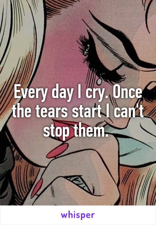 Every day I cry. Once the tears start I can't stop them. 