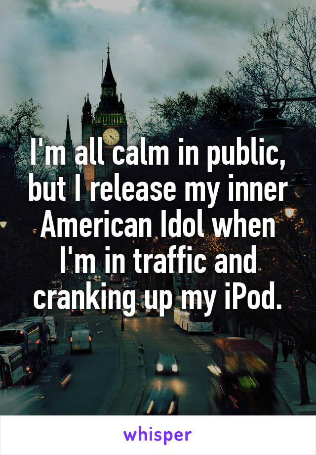 I'm all calm in public, but I release my inner American Idol when I'm in traffic and cranking up my iPod.