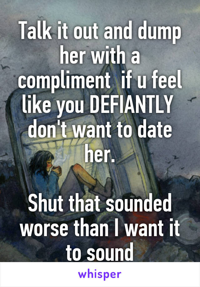 Talk it out and dump her with a compliment  if u feel like you DEFIANTLY  don't want to date her.

Shut that sounded worse than I want it to sound