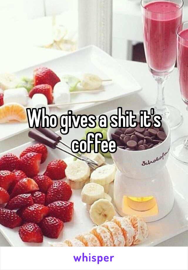 Who gives a shit it's coffee