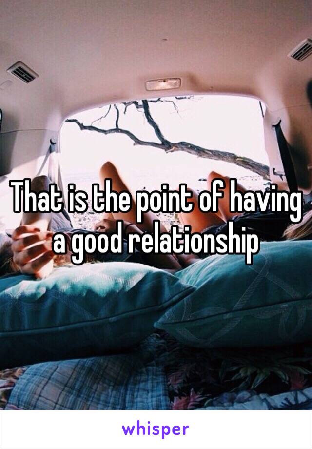 That is the point of having a good relationship 