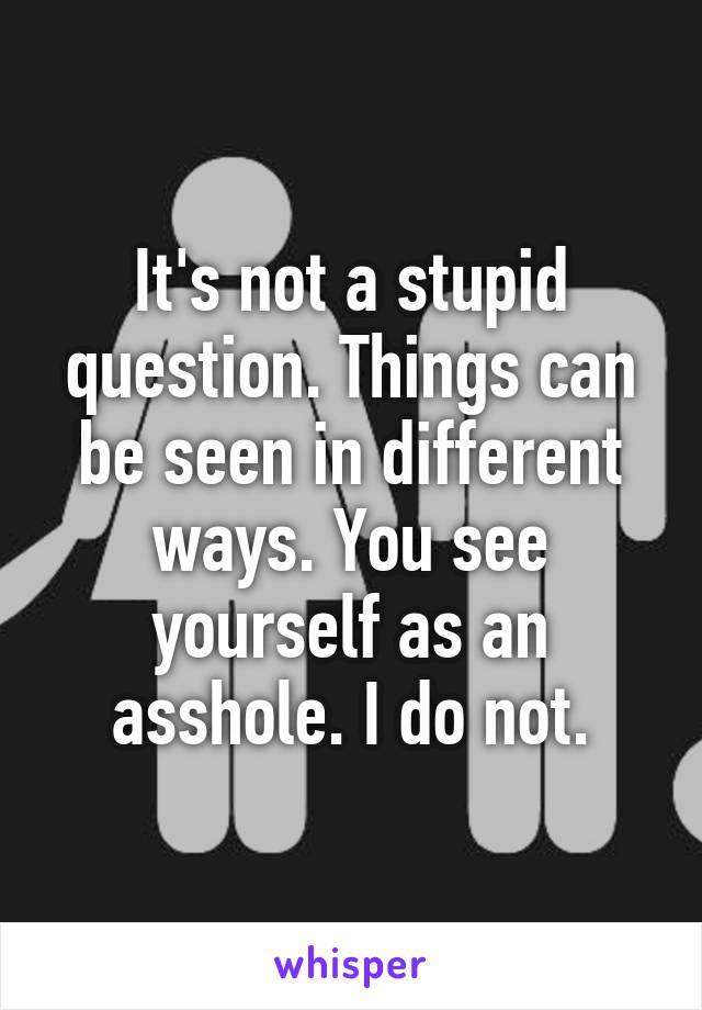 It's not a stupid question. Things can be seen in different ways. You see yourself as an asshole. I do not.