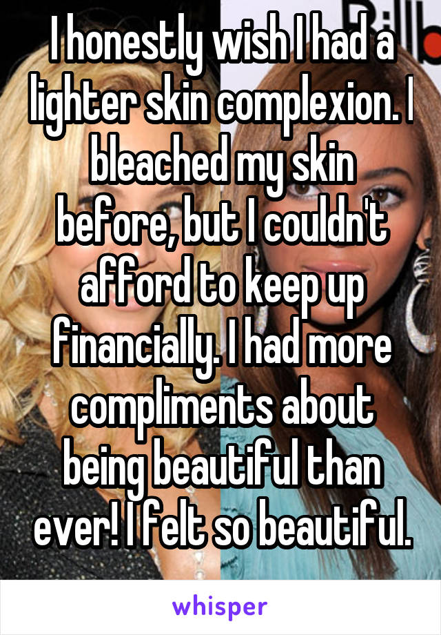 I honestly wish I had a lighter skin complexion. I bleached my skin before, but I couldn't afford to keep up financially. I had more compliments about being beautiful than ever! I felt so beautiful. 