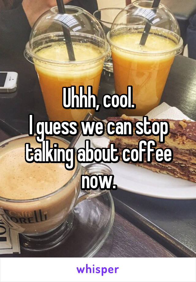 Uhhh, cool.
I guess we can stop talking about coffee now.