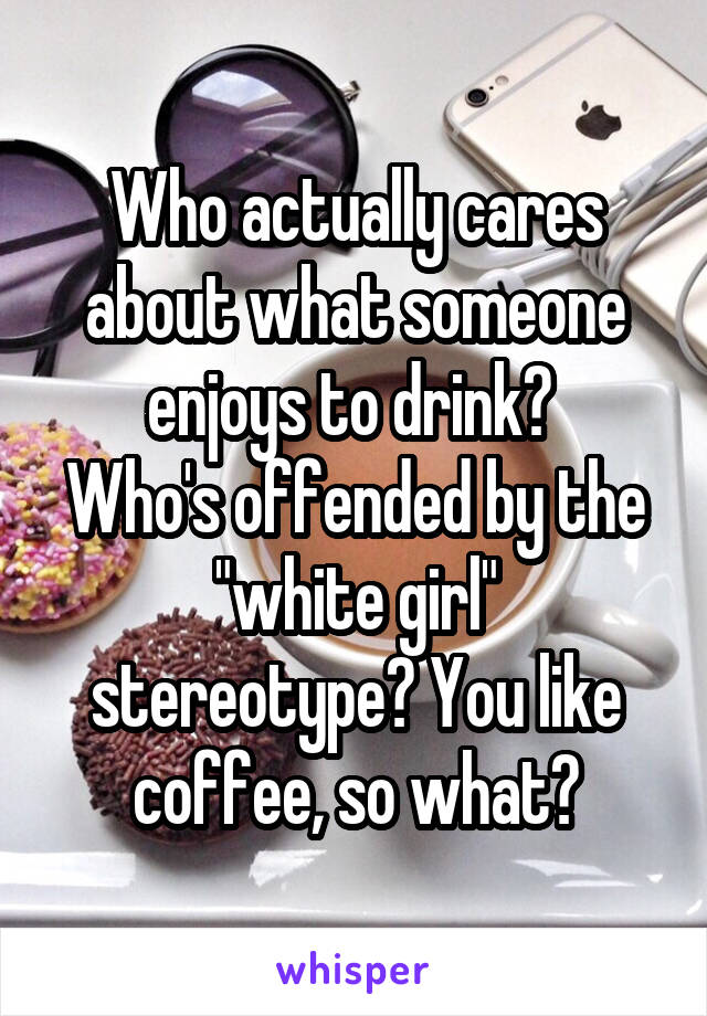 Who actually cares about what someone enjoys to drink? 
Who's offended by the "white girl" stereotype? You like coffee, so what?